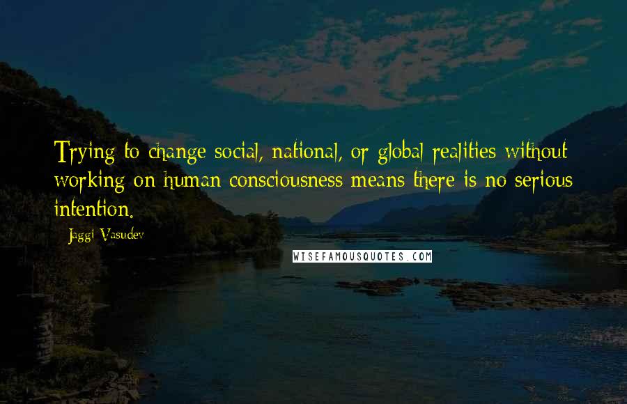 Jaggi Vasudev Quotes: Trying to change social, national, or global realities without working on human consciousness means there is no serious intention.