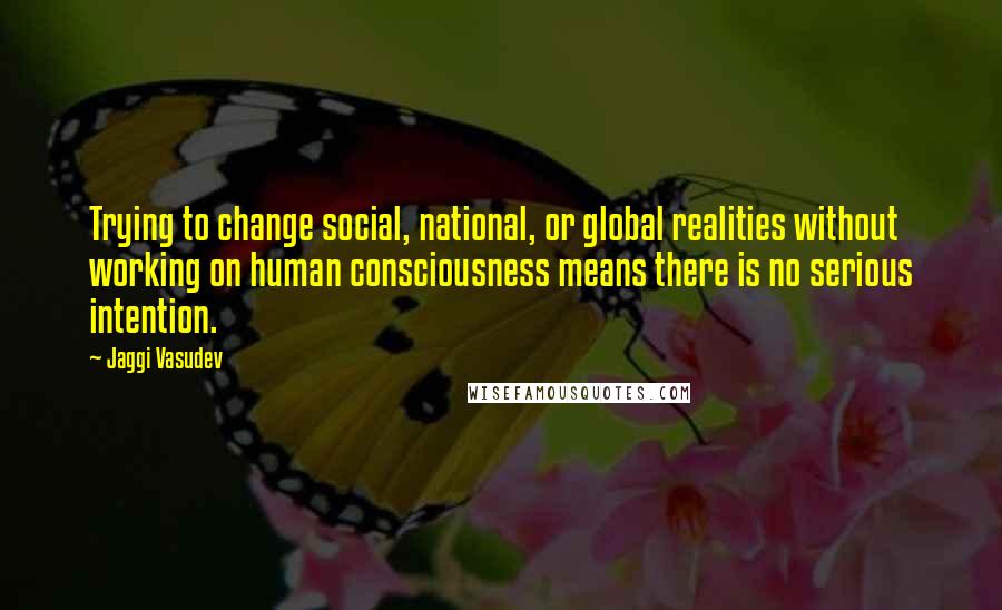 Jaggi Vasudev Quotes: Trying to change social, national, or global realities without working on human consciousness means there is no serious intention.