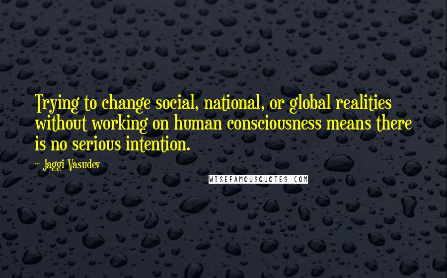 Jaggi Vasudev Quotes: Trying to change social, national, or global realities without working on human consciousness means there is no serious intention.