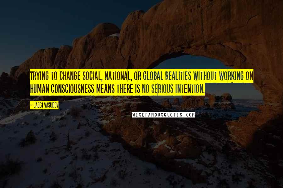 Jaggi Vasudev Quotes: Trying to change social, national, or global realities without working on human consciousness means there is no serious intention.