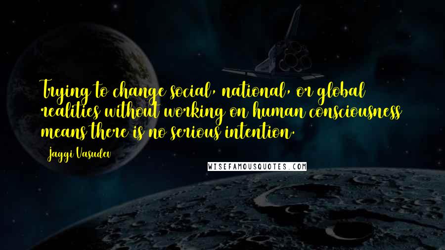 Jaggi Vasudev Quotes: Trying to change social, national, or global realities without working on human consciousness means there is no serious intention.