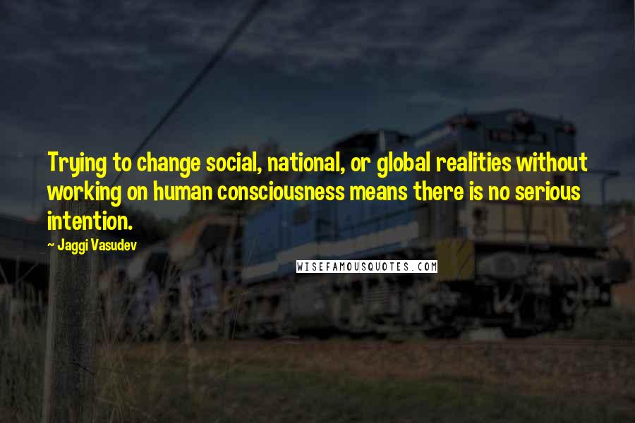 Jaggi Vasudev Quotes: Trying to change social, national, or global realities without working on human consciousness means there is no serious intention.