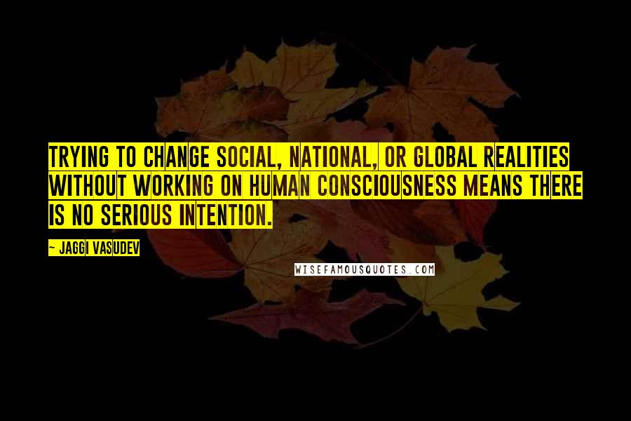 Jaggi Vasudev Quotes: Trying to change social, national, or global realities without working on human consciousness means there is no serious intention.