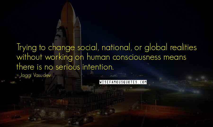 Jaggi Vasudev Quotes: Trying to change social, national, or global realities without working on human consciousness means there is no serious intention.