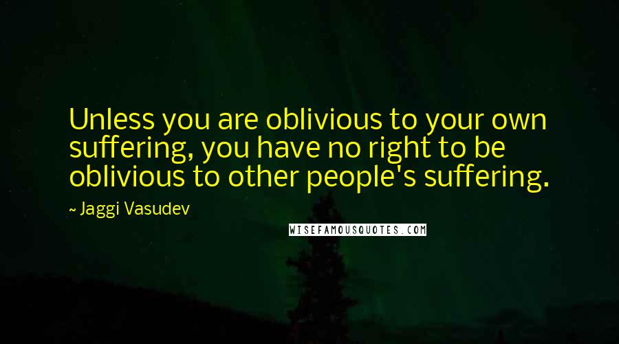 Jaggi Vasudev Quotes: Unless you are oblivious to your own suffering, you have no right to be oblivious to other people's suffering.