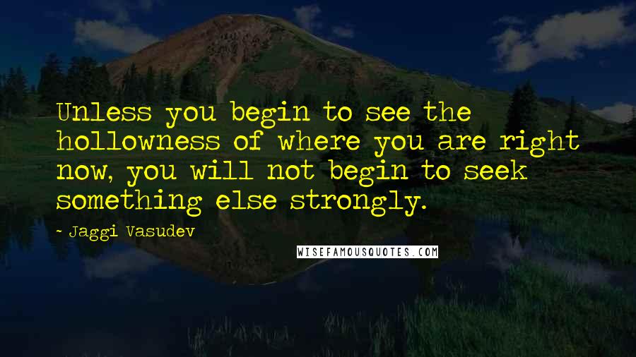 Jaggi Vasudev Quotes: Unless you begin to see the hollowness of where you are right now, you will not begin to seek something else strongly.