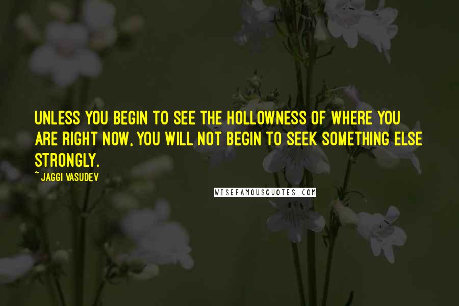 Jaggi Vasudev Quotes: Unless you begin to see the hollowness of where you are right now, you will not begin to seek something else strongly.