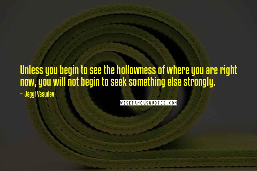 Jaggi Vasudev Quotes: Unless you begin to see the hollowness of where you are right now, you will not begin to seek something else strongly.