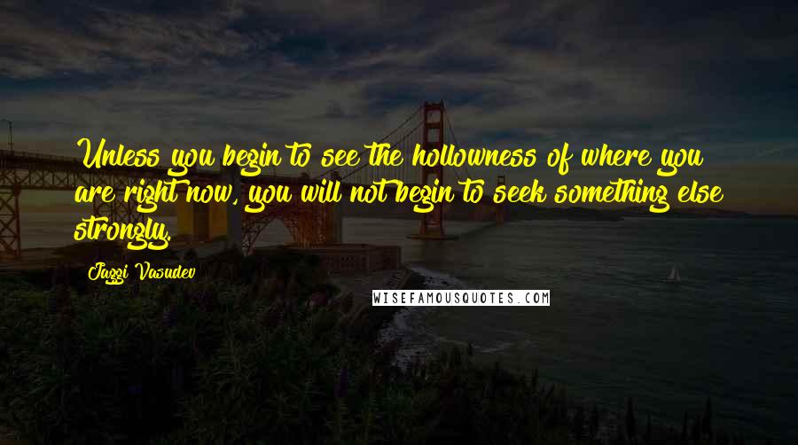 Jaggi Vasudev Quotes: Unless you begin to see the hollowness of where you are right now, you will not begin to seek something else strongly.