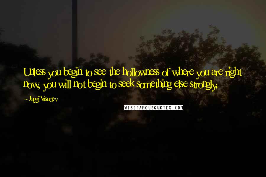 Jaggi Vasudev Quotes: Unless you begin to see the hollowness of where you are right now, you will not begin to seek something else strongly.