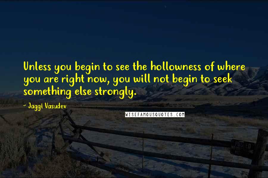 Jaggi Vasudev Quotes: Unless you begin to see the hollowness of where you are right now, you will not begin to seek something else strongly.
