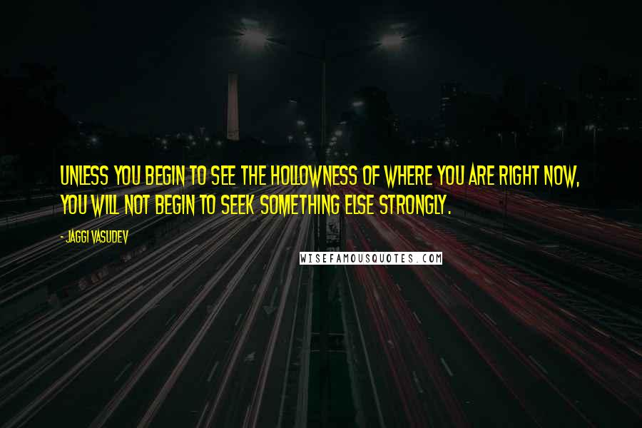 Jaggi Vasudev Quotes: Unless you begin to see the hollowness of where you are right now, you will not begin to seek something else strongly.