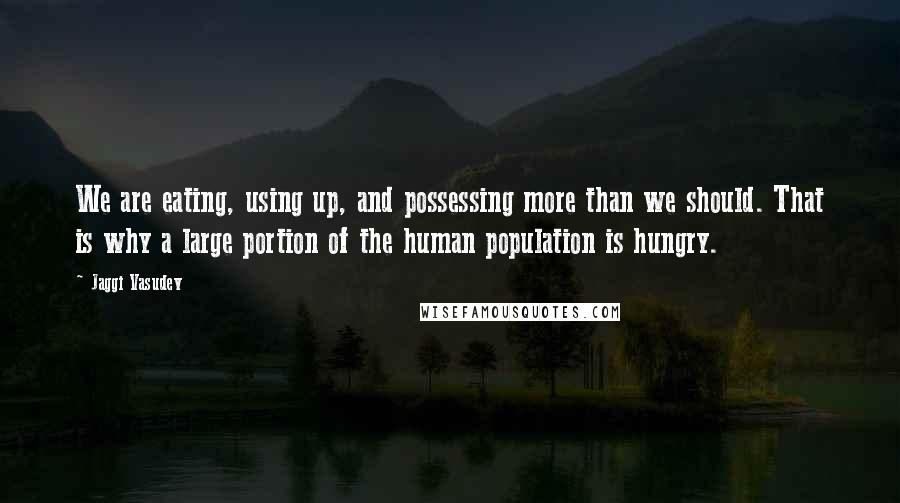 Jaggi Vasudev Quotes: We are eating, using up, and possessing more than we should. That is why a large portion of the human population is hungry.