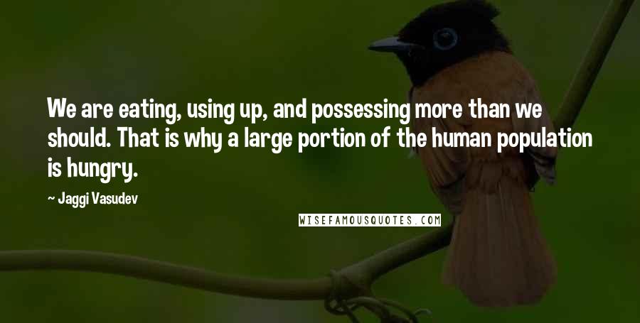 Jaggi Vasudev Quotes: We are eating, using up, and possessing more than we should. That is why a large portion of the human population is hungry.