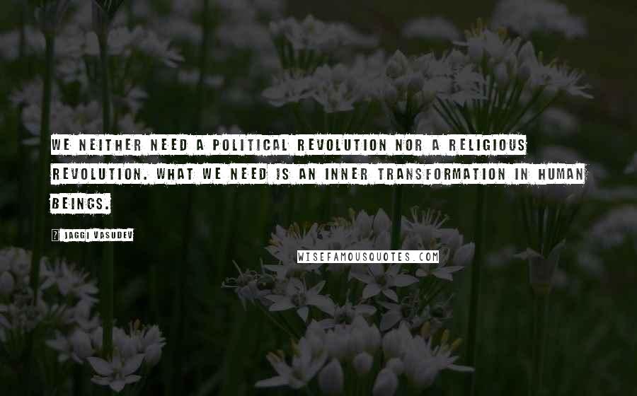 Jaggi Vasudev Quotes: We neither need a political revolution nor a religious revolution. What we need is an inner transformation in human beings.