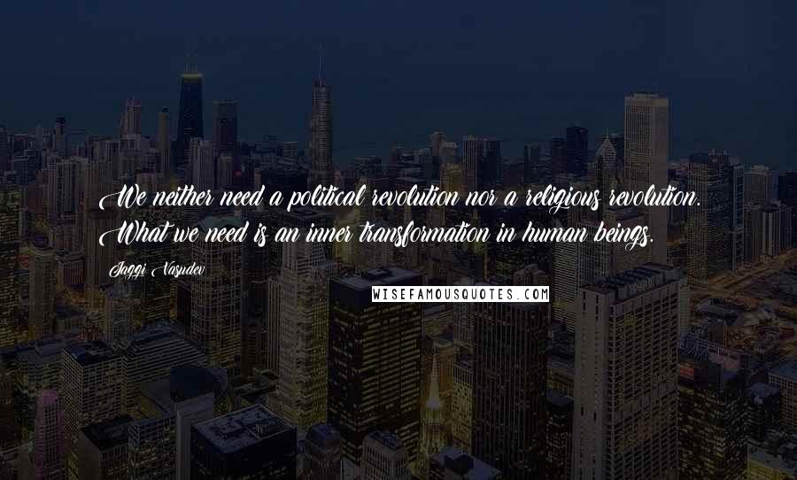 Jaggi Vasudev Quotes: We neither need a political revolution nor a religious revolution. What we need is an inner transformation in human beings.