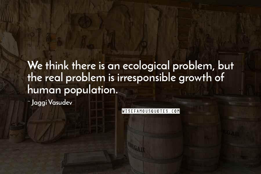 Jaggi Vasudev Quotes: We think there is an ecological problem, but the real problem is irresponsible growth of human population.