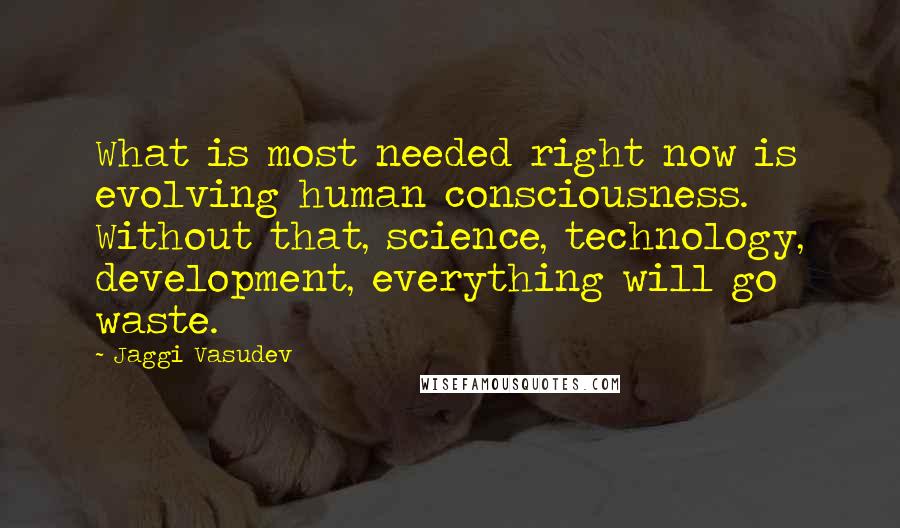 Jaggi Vasudev Quotes: What is most needed right now is evolving human consciousness. Without that, science, technology, development, everything will go waste.