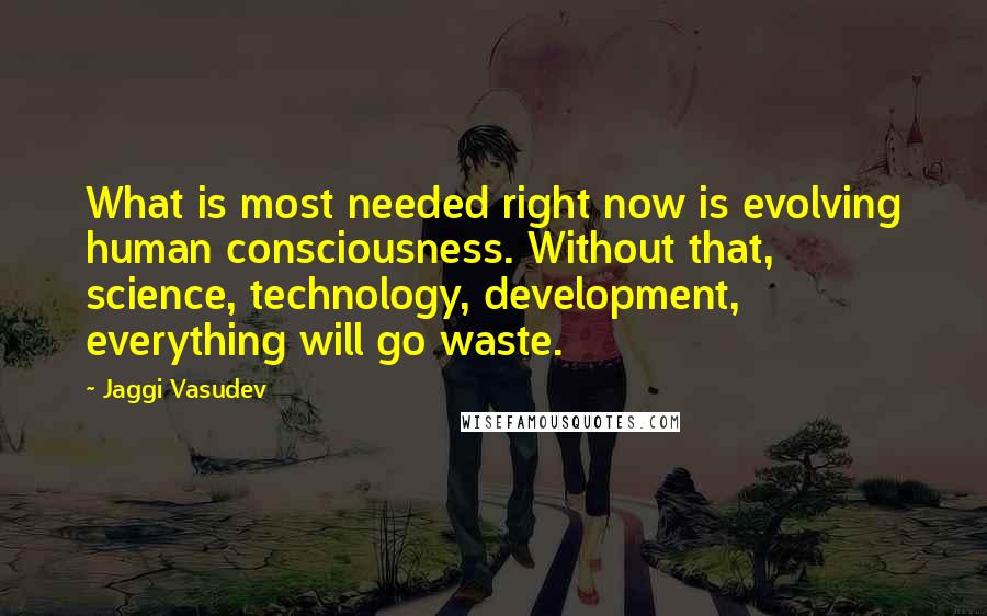 Jaggi Vasudev Quotes: What is most needed right now is evolving human consciousness. Without that, science, technology, development, everything will go waste.