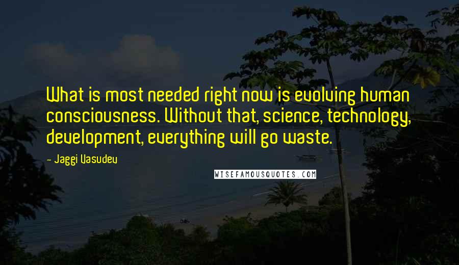 Jaggi Vasudev Quotes: What is most needed right now is evolving human consciousness. Without that, science, technology, development, everything will go waste.