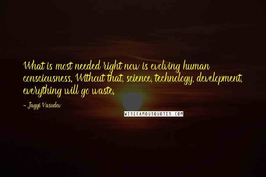 Jaggi Vasudev Quotes: What is most needed right now is evolving human consciousness. Without that, science, technology, development, everything will go waste.