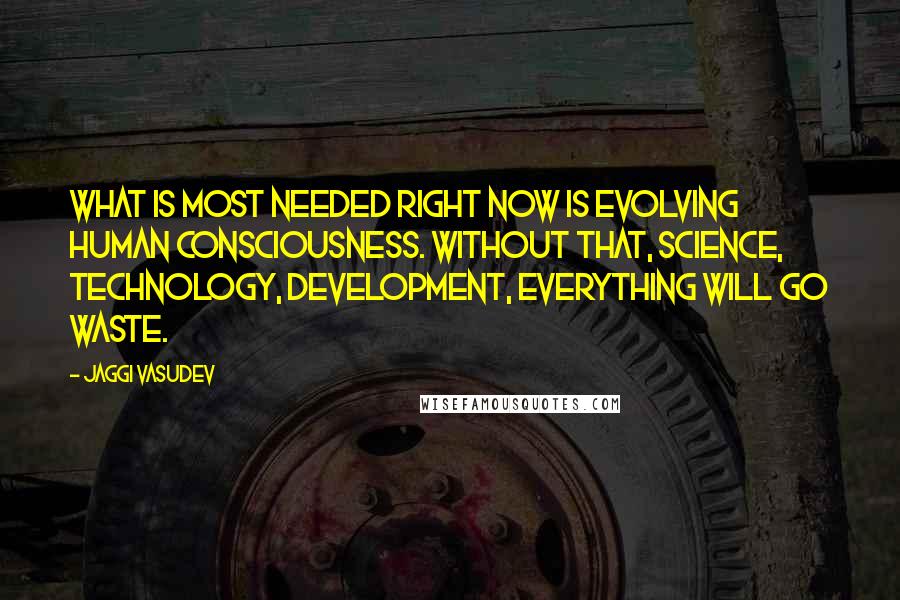 Jaggi Vasudev Quotes: What is most needed right now is evolving human consciousness. Without that, science, technology, development, everything will go waste.