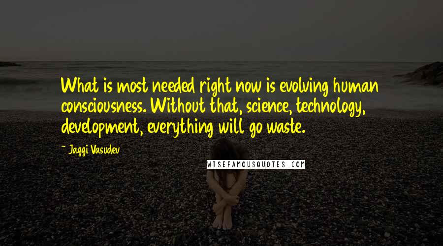 Jaggi Vasudev Quotes: What is most needed right now is evolving human consciousness. Without that, science, technology, development, everything will go waste.