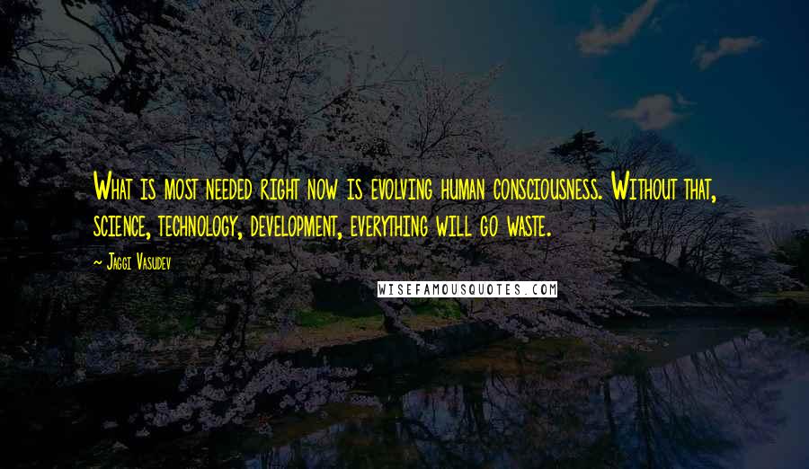 Jaggi Vasudev Quotes: What is most needed right now is evolving human consciousness. Without that, science, technology, development, everything will go waste.