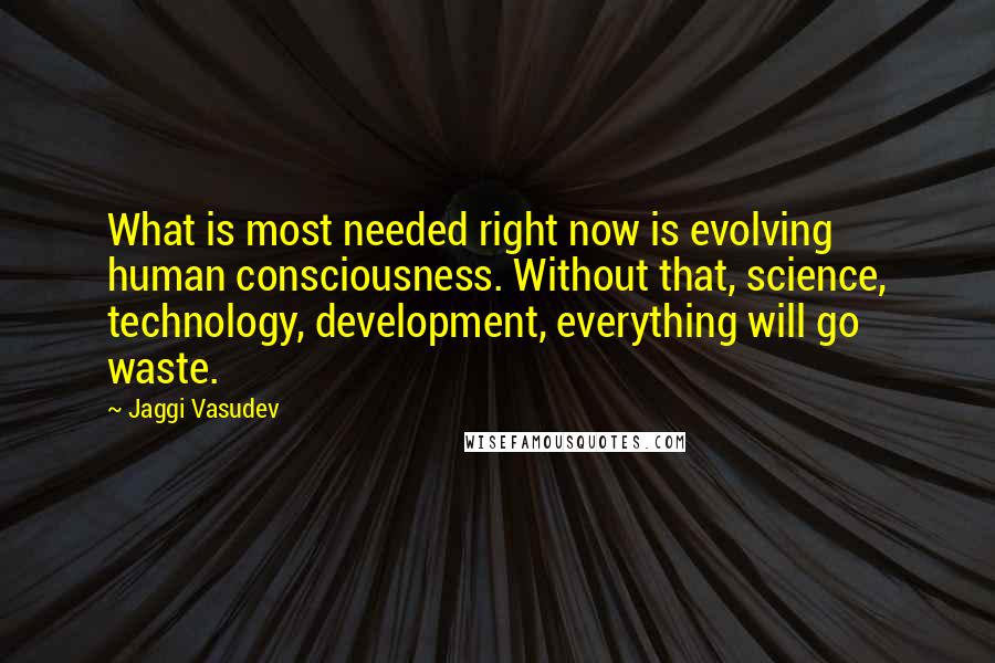 Jaggi Vasudev Quotes: What is most needed right now is evolving human consciousness. Without that, science, technology, development, everything will go waste.