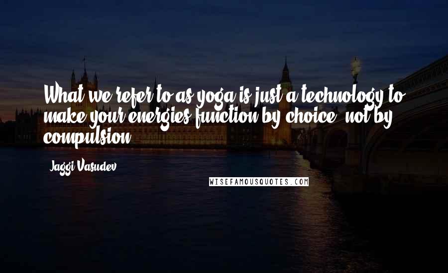 Jaggi Vasudev Quotes: What we refer to as yoga is just a technology to make your energies function by choice, not by compulsion.