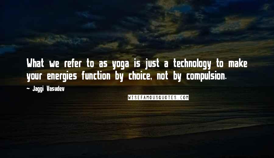 Jaggi Vasudev Quotes: What we refer to as yoga is just a technology to make your energies function by choice, not by compulsion.