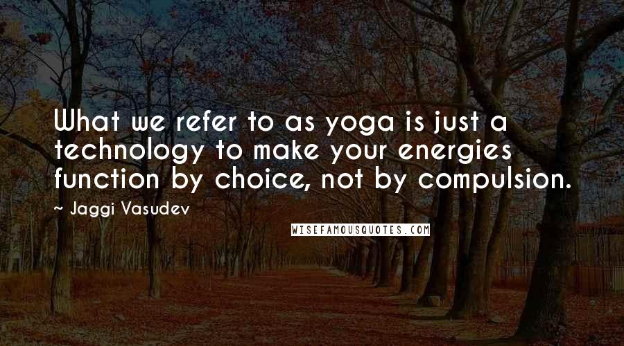 Jaggi Vasudev Quotes: What we refer to as yoga is just a technology to make your energies function by choice, not by compulsion.