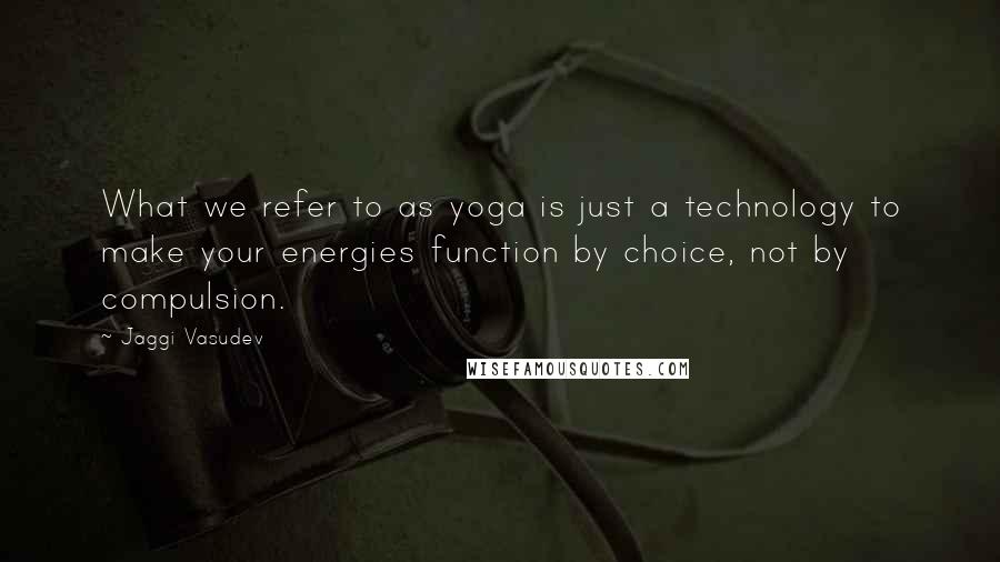 Jaggi Vasudev Quotes: What we refer to as yoga is just a technology to make your energies function by choice, not by compulsion.