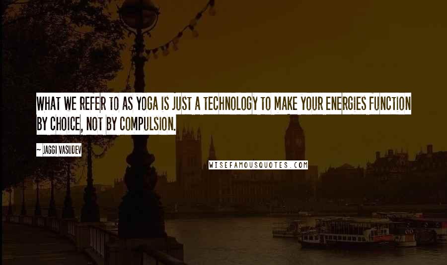 Jaggi Vasudev Quotes: What we refer to as yoga is just a technology to make your energies function by choice, not by compulsion.