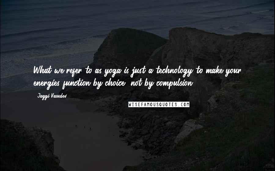 Jaggi Vasudev Quotes: What we refer to as yoga is just a technology to make your energies function by choice, not by compulsion.