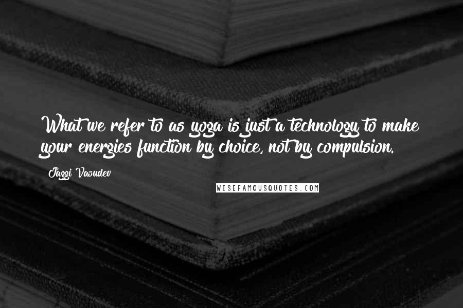 Jaggi Vasudev Quotes: What we refer to as yoga is just a technology to make your energies function by choice, not by compulsion.