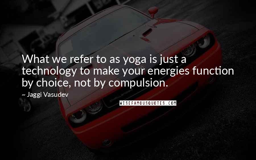 Jaggi Vasudev Quotes: What we refer to as yoga is just a technology to make your energies function by choice, not by compulsion.