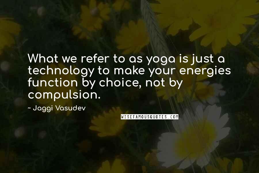 Jaggi Vasudev Quotes: What we refer to as yoga is just a technology to make your energies function by choice, not by compulsion.