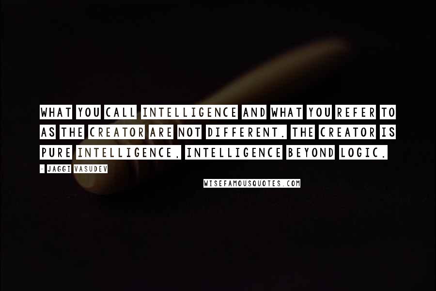 Jaggi Vasudev Quotes: What you call intelligence and what you refer to as the Creator are not different. The Creator is pure intelligence, intelligence beyond logic.