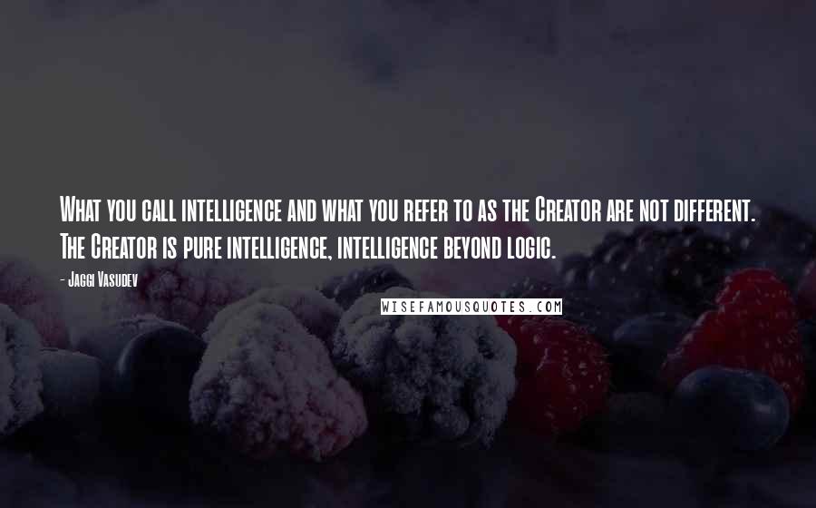 Jaggi Vasudev Quotes: What you call intelligence and what you refer to as the Creator are not different. The Creator is pure intelligence, intelligence beyond logic.