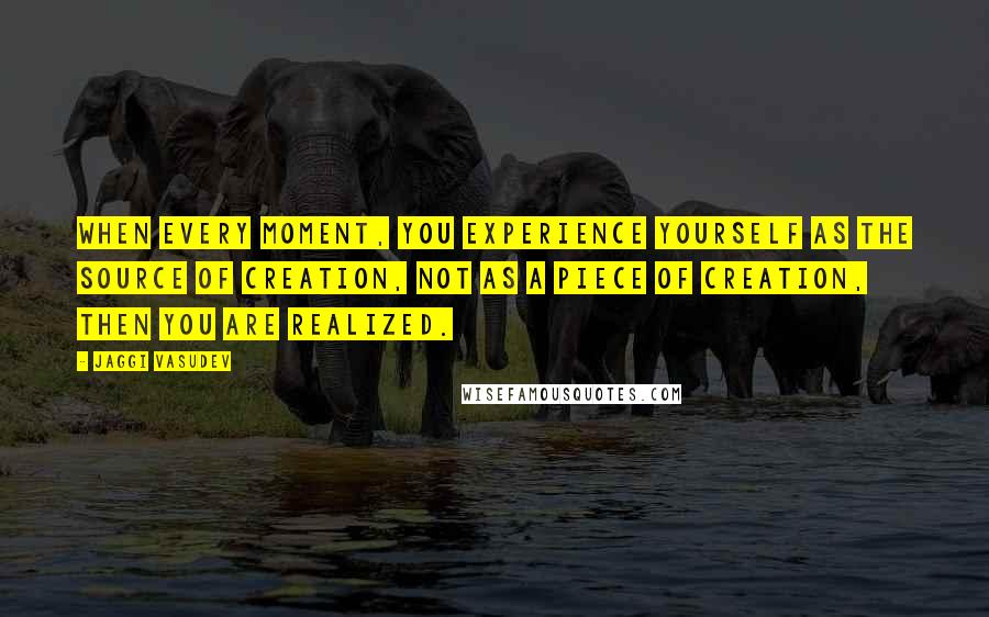 Jaggi Vasudev Quotes: When every moment, you experience yourself as the source of creation, not as a piece of creation, then you are realized.