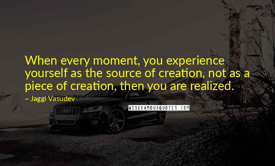 Jaggi Vasudev Quotes: When every moment, you experience yourself as the source of creation, not as a piece of creation, then you are realized.