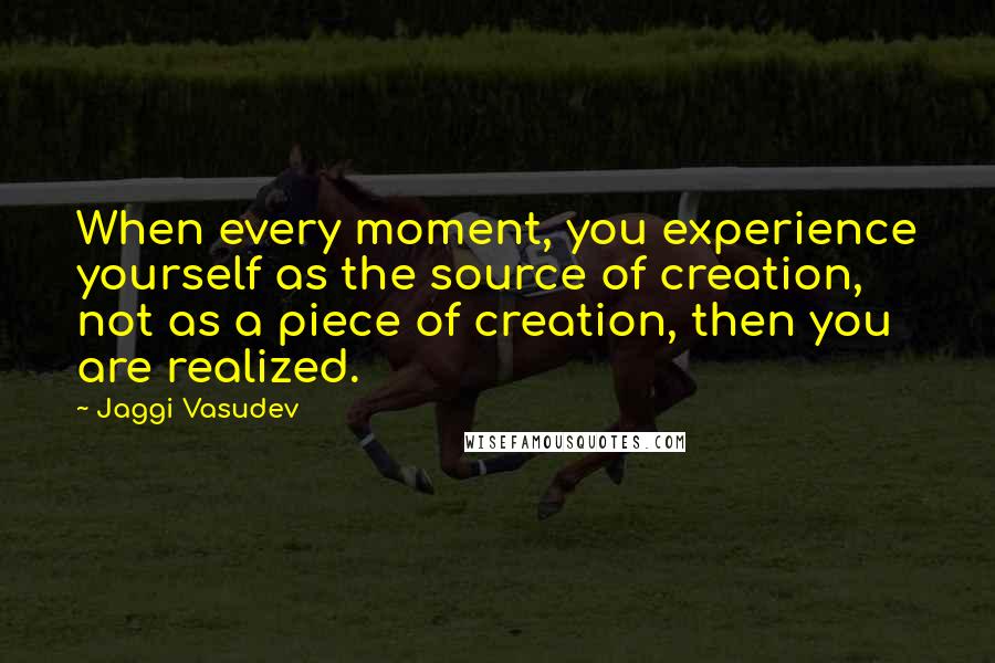 Jaggi Vasudev Quotes: When every moment, you experience yourself as the source of creation, not as a piece of creation, then you are realized.