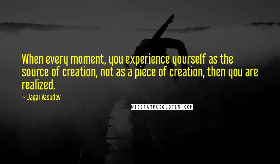 Jaggi Vasudev Quotes: When every moment, you experience yourself as the source of creation, not as a piece of creation, then you are realized.