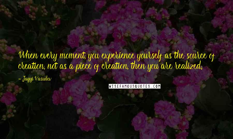 Jaggi Vasudev Quotes: When every moment, you experience yourself as the source of creation, not as a piece of creation, then you are realized.