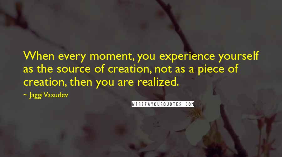 Jaggi Vasudev Quotes: When every moment, you experience yourself as the source of creation, not as a piece of creation, then you are realized.