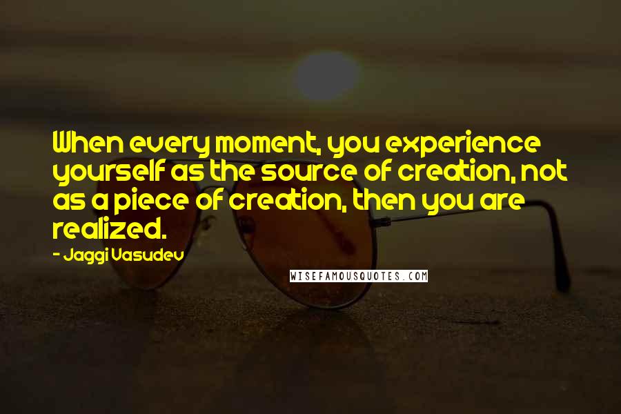 Jaggi Vasudev Quotes: When every moment, you experience yourself as the source of creation, not as a piece of creation, then you are realized.