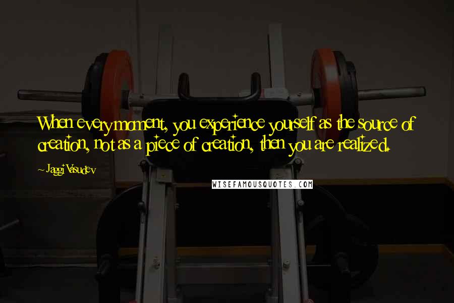 Jaggi Vasudev Quotes: When every moment, you experience yourself as the source of creation, not as a piece of creation, then you are realized.