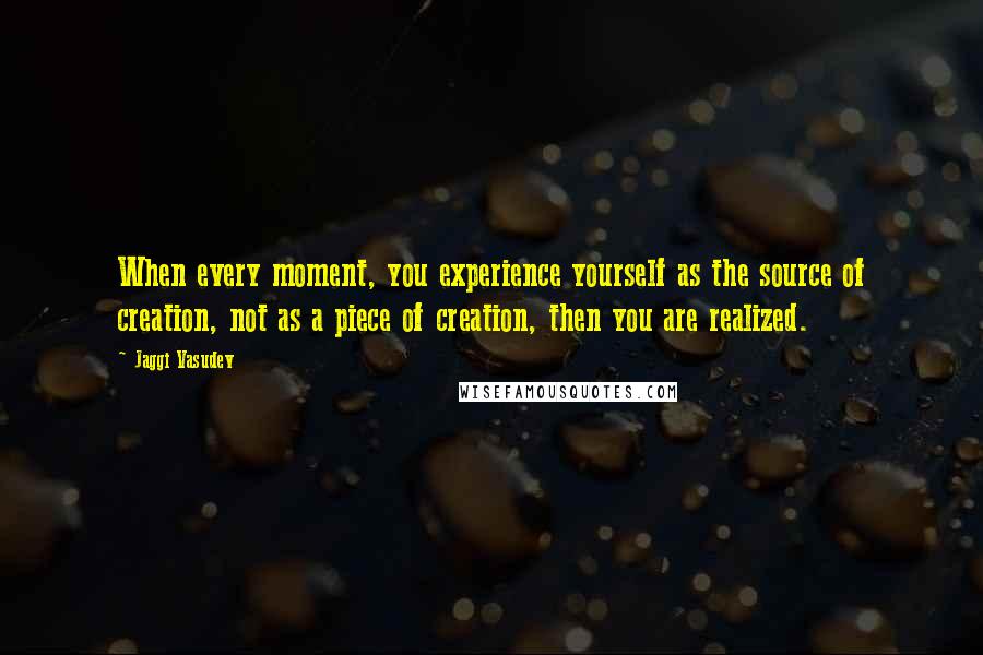 Jaggi Vasudev Quotes: When every moment, you experience yourself as the source of creation, not as a piece of creation, then you are realized.