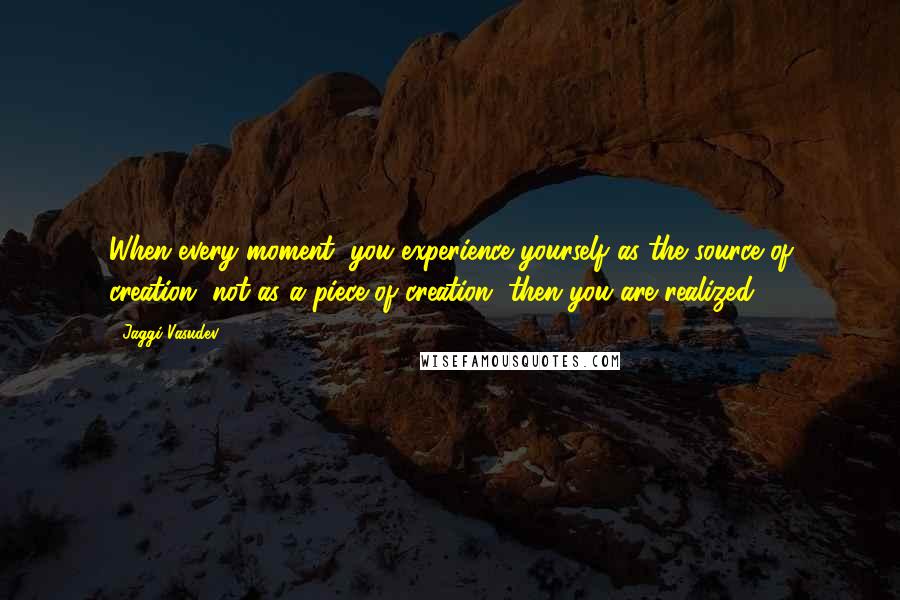 Jaggi Vasudev Quotes: When every moment, you experience yourself as the source of creation, not as a piece of creation, then you are realized.